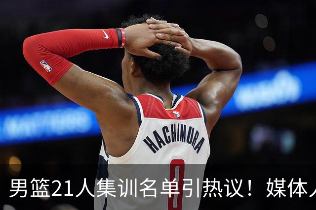 男篮21人集训名单引热议！媒体人集体点评：张镇麟缺席最令人意外